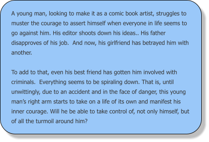 A young man, looking to make it as a comic book artist, struggles to muster the courage to assert himself when everyone in life seems to go against him. His editor shoots down his ideas.. His father disapproves of his job.  And now, his girlfriend has betrayed him with another.  To add to that, even his best friend has gotten him involved with criminals.  Everything seems to be spiraling down. That is, until unwittingly, due to an accident and in the face of danger, this young man’s right arm starts to take on a life of its own and manifest his inner courage. Will he be able to take control of, not only himself, but of all the turmoil around him?