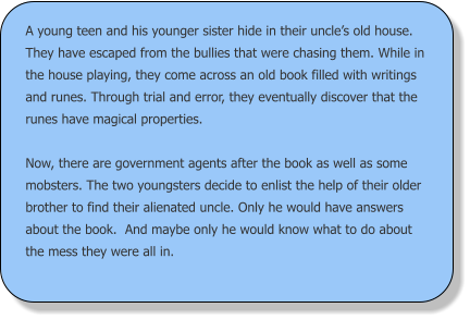 A young teen and his younger sister hide in their uncle’s old house. They have escaped from the bullies that were chasing them. While in the house playing, they come across an old book filled with writings and runes. Through trial and error, they eventually discover that the runes have magical properties.   Now, there are government agents after the book as well as some mobsters. The two youngsters decide to enlist the help of their older brother to find their alienated uncle. Only he would have answers about the book.  And maybe only he would know what to do about the mess they were all in.