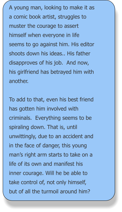 A young man, looking to make it as a comic book artist, struggles to muster the courage to assert himself when everyone in life seems to go against him. His editor shoots down his ideas.. His father disapproves of his job.  And now, his girlfriend has betrayed him with another.  To add to that, even his best friend has gotten him involved with criminals.  Everything seems to be spiraling down. That is, until unwittingly, due to an accident and in the face of danger, this young man’s right arm starts to take on a life of its own and manifest his inner courage. Will he be able to take control of, not only himself, but of all the turmoil around him?