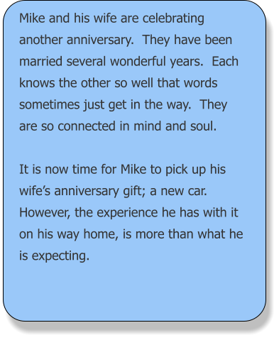 Mike and his wife are celebrating another anniversary.  They have been married several wonderful years.  Each knows the other so well that words sometimes just get in the way.  They are so connected in mind and soul.  It is now time for Mike to pick up his wife’s anniversary gift; a new car.  However, the experience he has with it on his way home, is more than what he is expecting.