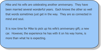 Mike and his wife are celebrating another anniversary.  They have been married several wonderful years.  Each knows the other so well that words sometimes just get in the way.  They are so connected in mind and soul.  It is now time for Mike to pick up his wife’s anniversary gift; a new car.  However, the experience he has with it on his way home, is more than what he is expecting.